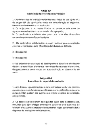 41
Artigo 45º
Elementos de referência da avaliação
1 - As dimensões da avaliação referidas nas alíneas a), c) e d) do nº 2
do artigo 42º são apreciadas tendo em consideração os seguintes
elementos de referência da avaliação:
a) Os objectivos e as metas fixadas no projecto educativo do
agrupamento de escolas ou da escola não agrupada;
b) Os parâmetros estabelecidos para cada uma das dimensões
aprovados pelo conselho pedagógico.
2 - Os parâmetros estabelecidos a nível nacional para a avaliação
externa serão fixados pelo Ministério da Educação e Ciência.
3 - (Revogado)
4 - (Revogado)
5 - No processo de avaliação do desempenho e durante o ano lectivo
devem ser recolhidos elementos relevantes de natureza informativa,
designadamente decorrentes de auto-avaliação e observação de
aulas.
Artigo 45º-A
Procedimento especial de avaliação
1 - Aos docentes posicionados em determinados escalões da carreira
ou os que exerçam funções específicas conforme referido em decreto
regulamentar, podem ser sujeitos ao regime especial de avaliação
nele definido.
2 - Os docentes que reúnam os requisitos legais para a aposentação,
incluindo para aposentação antecipada, durante o ciclo avaliativo e a
tenham efectivamente requerido nos termos legais podem solicitar a
dispensa da avaliação do desempenho.
 