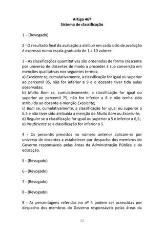42
Artigo 46º
Sistema de classificação
1 – (Revogado)
2 - O resultado final da avaliação a atribuir em cada ciclo de avaliação
é expresso numa escala graduada de 1 a 10 valores.
3 - As classificações quantitativas são ordenadas de forma crescente
por universo de docentes de modo a proceder à sua conversão em
menções qualitativas nos seguintes termos:
a) Excelente se, cumulativamente, a classificação for igual ou superior
ao percentil 95, não for inferior a 9 e o docente tiver tido aulas
observadas;
b) Muito Bom se, cumulativamente, a classificação for igual ou
superior ao percentil 75, não for inferior a 8 e não tenha sido
atribuída ao docente a menção Excelente;
c) Bom se, cumulativamente, a classificação for igual ou superior a
6,5 e não tiver sido atribuída a menção de Muito Bom ou Excelente;
d) Regular se a classificação for igual ou superior a 5 e inferior a 6,5;
e) Insuficiente se a classificação for inferior a 5.
4 - Os percentis previstos no número anterior aplicam-se por
universo de docentes a estabelecer por despacho dos membros do
Governo responsáveis pelas áreas da Administração Pública e da
educação.
5 - (Revogado)
6 - (Revogado)
7 - (Revogado)
8 - (Revogado)
9 - As percentagens referidas no nº 4 podem ser acrescidas por
despacho dos membros do Governo responsáveis pelas áreas da
 