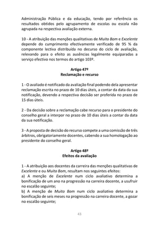 43
Administração Pública e da educação, tendo por referência os
resultados obtidos pelo agrupamento de escolas ou escola não
agrupada na respectiva avaliação externa.
10 - A atribuição das menções qualitativas de Muito Bom e Excelente
depende do cumprimento efectivamente verificado de 95 % da
componente lectiva distribuída no decurso do ciclo de avaliação,
relevando para o efeito as ausências legalmente equiparadas a
serviço efectivo nos termos do artigo 103º.
Artigo 47º
Reclamação e recurso
1 - O avaliado é notificado da avaliação final podendo dela apresentar
reclamação escrita no prazo de 10 dias úteis, a contar da data da sua
notificação, devendo a respectiva decisão ser proferida no prazo de
15 dias úteis.
2 - Da decisão sobre a reclamação cabe recurso para o presidente do
conselho geral a interpor no prazo de 10 dias úteis a contar da data
da sua notificação.
3 - A proposta de decisão do recurso compete a uma comissão de três
árbitros, obrigatoriamente docentes, cabendo a sua homologação ao
presidente do conselho geral.
Artigo 48º
Efeitos da avaliação
1 - A atribuição aos docentes da carreira das menções qualitativas de
Excelente e ou Muito Bom, resultam nos seguintes efeitos:
a) A menção de Excelente num ciclo avaliativo determina a
bonificação de um ano na progressão na carreira docente, a usufruir
no escalão seguinte;
b) A menção de Muito Bom num ciclo avaliativo determina a
bonificação de seis meses na progressão na carreira docente, a gozar
no escalão seguinte;
 