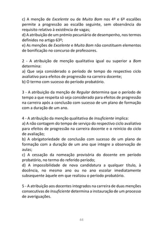 44
c) A menção de Excelente ou de Muito Bom nos 4º e 6º escalões
permite a progressão ao escalão seguinte, sem observância do
requisito relativo à existência de vagas;
d) A atribuição de um prémio pecuniário de desempenho, nos termos
definidos no artigo 63º;
e) As menções de Excelente e Muito Bom não constituem elementos
de bonificação no concurso de professores.
2 - A atribuição de menção qualitativa igual ou superior a Bom
determina:
a) Que seja considerado o período de tempo do respectivo ciclo
avaliativo para efeitos de progressão na carreira docente;
b) O termo com sucesso do período probatório.
3 - A atribuição da menção de Regular determina que o período de
tempo a que respeita só seja considerado para efeitos de progressão
na carreira após a conclusão com sucesso de um plano de formação
com a duração de um ano.
4 - A atribuição da menção qualitativa de Insuficiente implica:
a) A não contagem do tempo de serviço do respectivo ciclo avaliativo
para efeitos de progressão na carreira docente e o reinício do ciclo
de avaliação;
b) A obrigatoriedade de conclusão com sucesso de um plano de
formação com a duração de um ano que integre a observação de
aulas;
c) A cessação da nomeação provisória do docente em período
probatório, no termo do referido período;
d) A impossibilidade de nova candidatura a qualquer título, à
docência, no mesmo ano ou no ano escolar imediatamente
subsequente àquele em que realizou o período probatório.
5 - A atribuição aos docentes integrados na carreira de duas menções
consecutivas de Insuficiente determina a instauração de um processo
de averiguações.
 