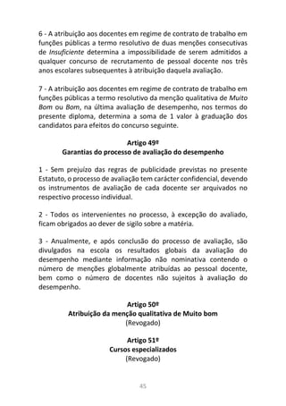 45
6 - A atribuição aos docentes em regime de contrato de trabalho em
funções públicas a termo resolutivo de duas menções consecutivas
de Insuficiente determina a impossibilidade de serem admitidos a
qualquer concurso de recrutamento de pessoal docente nos três
anos escolares subsequentes à atribuição daquela avaliação.
7 - A atribuição aos docentes em regime de contrato de trabalho em
funções públicas a termo resolutivo da menção qualitativa de Muito
Bom ou Bom, na última avaliação de desempenho, nos termos do
presente diploma, determina a soma de 1 valor à graduação dos
candidatos para efeitos do concurso seguinte.
Artigo 49º
Garantias do processo de avaliação do desempenho
1 - Sem prejuízo das regras de publicidade previstas no presente
Estatuto, o processo de avaliação tem carácter confidencial, devendo
os instrumentos de avaliação de cada docente ser arquivados no
respectivo processo individual.
2 - Todos os intervenientes no processo, à excepção do avaliado,
ficam obrigados ao dever de sigilo sobre a matéria.
3 - Anualmente, e após conclusão do processo de avaliação, são
divulgados na escola os resultados globais da avaliação do
desempenho mediante informação não nominativa contendo o
número de menções globalmente atribuídas ao pessoal docente,
bem como o número de docentes não sujeitos à avaliação do
desempenho.
Artigo 50º
Atribuição da menção qualitativa de Muito bom
(Revogado)
Artigo 51º
Cursos especializados
(Revogado)
 