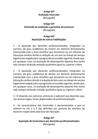 46
Artigo 52º
Avaliação intercalar
(Revogado)
Artigo 53º
Comissão de avaliação e garantias do processo
(Revogado)
Artigo 54º
Aquisição de outras habilitações
1 - A aquisição por docentes profissionalizados, integrados na
carreira, do grau académico de mestre em domínio directamente
relacionado com a área científica que leccionem ou em Ciências da
Educação confere direito à redução de um ano no tempo de serviço
legalmente exigido para a progressão ao escalão seguinte, desde que,
em qualquer caso, na avaliação do desempenho docente lhes tenha
sido sempre atribuída menção qualitativa igual ou superior a Bom.
2 - A aquisição por docentes profissionalizados integrados na
carreira, do grau académico de doutor em domínio directamente
relacionado com a área científica que leccionem ou em Ciências da
Educação confere direito à redução de dois anos no tempo de serviço
legalmente exigido para a progressão ao escalão seguinte, desde que,
em qualquer caso, na avaliação do desempenho docente lhes tenha
sido sempre atribuída menção qualitativa igual ou superior a Bom.
3 - O disposto nos números anteriores é aplicável aos docentes que,
nos termos legais, foram dispensados da profissionalização.
4 - As características dos mestrados e doutoramentos a que se
referem os nºs 1 e 2 são definidas por portaria do membro do
Governo responsável pela área da educação.
Artigo 55°
Aquisição de licenciatura por docentes profissionalizados
(Revogado)
 