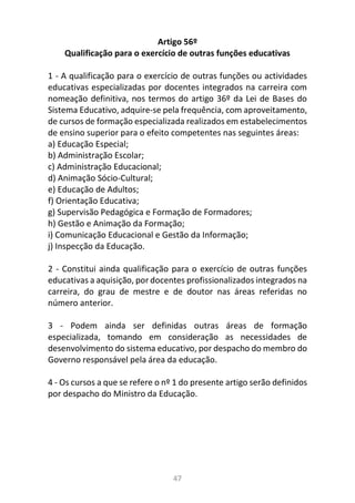 47
Artigo 56º
Qualificação para o exercício de outras funções educativas
1 - A qualificação para o exercício de outras funções ou actividades
educativas especializadas por docentes integrados na carreira com
nomeação definitiva, nos termos do artigo 36º da Lei de Bases do
Sistema Educativo, adquire-se pela frequência, com aproveitamento,
de cursos de formação especializada realizados em estabelecimentos
de ensino superior para o efeito competentes nas seguintes áreas:
a) Educação Especial;
b) Administração Escolar;
c) Administração Educacional;
d) Animação Sócio-Cultural;
e) Educação de Adultos;
f) Orientação Educativa;
g) Supervisão Pedagógica e Formação de Formadores;
h) Gestão e Animação da Formação;
i) Comunicação Educacional e Gestão da Informação;
j) Inspecção da Educação.
2 - Constitui ainda qualificação para o exercício de outras funções
educativas a aquisição, por docentes profissionalizados integrados na
carreira, do grau de mestre e de doutor nas áreas referidas no
número anterior.
3 - Podem ainda ser definidas outras áreas de formação
especializada, tomando em consideração as necessidades de
desenvolvimento do sistema educativo, por despacho do membro do
Governo responsável pela área da educação.
4 - Os cursos a que se refere o nº 1 do presente artigo serão definidos
por despacho do Ministro da Educação.
 