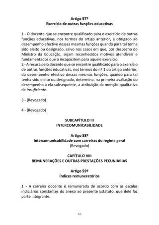 48
Artigo 57º
Exercício de outras funções educativas
1 - O docente que se encontre qualificado para o exercício de outras
funções educativas, nos termos do artigo anterior, é obrigado ao
desempenho efectivo dessas mesmas funções quando para tal tenha
sido eleito ou designado, salvo nos casos em que, por despacho do
Ministro da Educação, sejam reconhecidos motivos atendíveis e
fundamentados que o incapacitem para aquele exercício.
2 - A recusa pelo docente que se encontre qualificado para o exercício
de outras funções educativas, nos termos do nº 1 do artigo anterior,
do desempenho efectivo dessas mesmas funções, quando para tal
tenha sido eleito ou designado, determina, na primeira avaliação do
desempenho a ela subsequente, a atribuição da menção qualitativa
de Insuficiente.
3 - (Revogado)
4 - (Revogado)
SUBCAPÍTULO III
INTERCOMUNICABILIDADE
Artigo 58º
Intercomunicabilidade com carreiras do regime geral
(Revogado)
CAPÍTULO VIII
REMUNERAÇÕES E OUTRAS PRESTAÇÕES PECUNIÁRIAS
Artigo 59º
Índices remuneratórios
1 - A carreira docente é remunerada de acordo com as escalas
indiciárias constantes do anexo ao presente Estatuto, que dele faz
parte integrante.
 