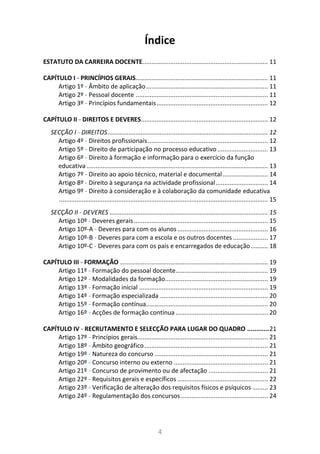 4
Índice
ESTATUTO DA CARREIRA DOCENTE........................................................................ 11
CAPÍTULO I - PRINCÍPIOS GERAIS............................................................................ 11
Artigo 1º - Âmbito de aplicação...................................................................... 11
Artigo 2º - Pessoal docente ............................................................................ 11
Artigo 3º - Princípios fundamentais................................................................ 12
CAPÍTULO II - DIREITOS E DEVERES......................................................................... 12
SECÇÃO I - DIREITOS............................................................................................ 12
Artigo 4º - Direitos profissionais..................................................................... 12
Artigo 5º - Direito de participação no processo educativo ............................. 13
Artigo 6º - Direito à formação e informação para o exercício da função
educativa ........................................................................................................ 13
Artigo 7º - Direito ao apoio técnico, material e documental.......................... 14
Artigo 8º - Direito à segurança na actividade profissional.............................. 14
Artigo 9º - Direito à consideração e à colaboração da comunidade educativa
........................................................................................................................ 15
SECÇÃO II - DEVERES ........................................................................................... 15
Artigo 10º - Deveres gerais............................................................................. 15
Artigo 10º-A - Deveres para com os alunos .................................................... 16
Artigo 10º-B - Deveres para com a escola e os outros docentes .................... 17
Artigo 10º-C - Deveres para com os pais e encarregados de educação.......... 18
CAPÍTULO III - FORMAÇÃO ..................................................................................... 19
Artigo 11º - Formação do pessoal docente..................................................... 19
Artigo 12º - Modalidades da formação........................................................... 19
Artigo 13º - Formação inicial .......................................................................... 19
Artigo 14º - Formação especializada .............................................................. 20
Artigo 15º - Formação contínua...................................................................... 20
Artigo 16º - Acções de formação contínua ..................................................... 20
CAPÍTULO IV - RECRUTAMENTO E SELECÇÃO PARA LUGAR DO QUADRO ............21
Artigo 17º - Princípios gerais........................................................................... 21
Artigo 18º - Âmbito geográfico....................................................................... 21
Artigo 19º - Natureza do concurso ................................................................. 21
Artigo 20º - Concurso interno ou externo ...................................................... 21
Artigo 21º - Concurso de provimento ou de afectação .................................. 21
Artigo 22º - Requisitos gerais e específicos .................................................... 22
Artigo 23º - Verificação de alteração dos requisitos físicos e psíquicos ......... 23
Artigo 24º - Regulamentação dos concursos.................................................. 24
 