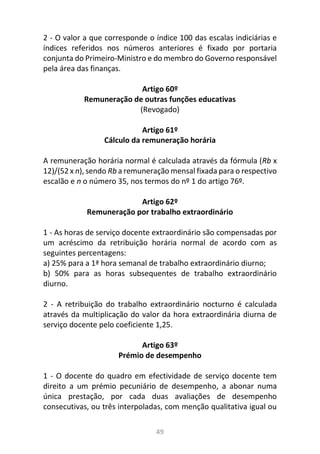 49
2 - O valor a que corresponde o índice 100 das escalas indiciárias e
índices referidos nos números anteriores é fixado por portaria
conjunta do Primeiro-Ministro e do membro do Governo responsável
pela área das finanças.
Artigo 60º
Remuneração de outras funções educativas
(Revogado)
Artigo 61º
Cálculo da remuneração horária
A remuneração horária normal é calculada através da fórmula (Rb x
12)/(52 x n), sendo Rb a remuneração mensal fixada para o respectivo
escalão e n o número 35, nos termos do nº 1 do artigo 76º.
Artigo 62º
Remuneração por trabalho extraordinário
1 - As horas de serviço docente extraordinário são compensadas por
um acréscimo da retribuição horária normal de acordo com as
seguintes percentagens:
a) 25% para a 1ª hora semanal de trabalho extraordinário diurno;
b) 50% para as horas subsequentes de trabalho extraordinário
diurno.
2 - A retribuição do trabalho extraordinário nocturno é calculada
através da multiplicação do valor da hora extraordinária diurna de
serviço docente pelo coeficiente 1,25.
Artigo 63º
Prémio de desempenho
1 - O docente do quadro em efectividade de serviço docente tem
direito a um prémio pecuniário de desempenho, a abonar numa
única prestação, por cada duas avaliações de desempenho
consecutivas, ou três interpoladas, com menção qualitativa igual ou
 