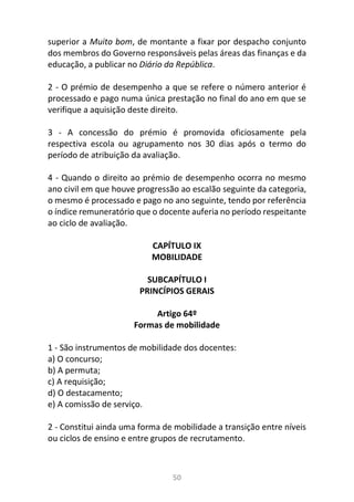 50
superior a Muito bom, de montante a fixar por despacho conjunto
dos membros do Governo responsáveis pelas áreas das finanças e da
educação, a publicar no Diário da República.
2 - O prémio de desempenho a que se refere o número anterior é
processado e pago numa única prestação no final do ano em que se
verifique a aquisição deste direito.
3 - A concessão do prémio é promovida oficiosamente pela
respectiva escola ou agrupamento nos 30 dias após o termo do
período de atribuição da avaliação.
4 - Quando o direito ao prémio de desempenho ocorra no mesmo
ano civil em que houve progressão ao escalão seguinte da categoria,
o mesmo é processado e pago no ano seguinte, tendo por referência
o índice remuneratório que o docente auferia no período respeitante
ao ciclo de avaliação.
CAPÍTULO IX
MOBILIDADE
SUBCAPÍTULO I
PRINCÍPIOS GERAIS
Artigo 64º
Formas de mobilidade
1 - São instrumentos de mobilidade dos docentes:
a) O concurso;
b) A permuta;
c) A requisição;
d) O destacamento;
e) A comissão de serviço.
2 - Constitui ainda uma forma de mobilidade a transição entre níveis
ou ciclos de ensino e entre grupos de recrutamento.
 