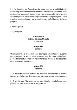 51
3 - Por iniciativa da Administração, pode ocorrer a mobilidade de
docentes para outro estabelecimento de educação ou ensino ou zona
pedagógica, independentemente do concurso, com fundamento em
interesse público decorrente do planeamento e organização da rede
escolar, sendo aplicados os procedimentos definidos em diploma
próprio.
4 – (Revogado)
5 - (Revogado)
Artigo 64º-A
Sistema de requalificação
(Revogado)
Artigo 65º
Concurso
O concurso visa o preenchimento das vagas existentes nos quadros
de agrupamento, escola não agrupada ou de zona pedagógica,
podendo constituir ainda um instrumento de mudança dos docentes
de um para outro quadro.
Artigo 66º
Permuta
1 - A permuta consiste na troca de docentes pertencentes à mesma
categoria, nível e grau de ensino e ao mesmo grupo de recrutamento.
2 - O Ministro da Educação, por portaria, fixará as condições em que
poderá ser autorizado o recurso à permuta.
 