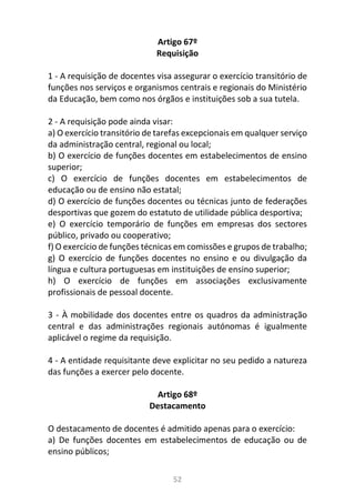 52
Artigo 67º
Requisição
1 - A requisição de docentes visa assegurar o exercício transitório de
funções nos serviços e organismos centrais e regionais do Ministério
da Educação, bem como nos órgãos e instituições sob a sua tutela.
2 - A requisição pode ainda visar:
a) O exercício transitório de tarefas excepcionais em qualquer serviço
da administração central, regional ou local;
b) O exercício de funções docentes em estabelecimentos de ensino
superior;
c) O exercício de funções docentes em estabelecimentos de
educação ou de ensino não estatal;
d) O exercício de funções docentes ou técnicas junto de federações
desportivas que gozem do estatuto de utilidade pública desportiva;
e) O exercício temporário de funções em empresas dos sectores
público, privado ou cooperativo;
f) O exercício de funções técnicas em comissões e grupos de trabalho;
g) O exercício de funções docentes no ensino e ou divulgação da
língua e cultura portuguesas em instituições de ensino superior;
h) O exercício de funções em associações exclusivamente
profissionais de pessoal docente.
3 - À mobilidade dos docentes entre os quadros da administração
central e das administrações regionais autónomas é igualmente
aplicável o regime da requisição.
4 - A entidade requisitante deve explicitar no seu pedido a natureza
das funções a exercer pelo docente.
Artigo 68º
Destacamento
O destacamento de docentes é admitido apenas para o exercício:
a) De funções docentes em estabelecimentos de educação ou de
ensino públicos;
 
