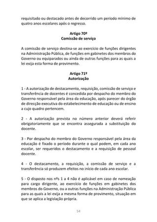 54
requisitado ou destacado antes de decorrido um período mínimo de
quatro anos escolares após o regresso.
Artigo 70º
Comissão de serviço
A comissão de serviço destina-se ao exercício de funções dirigentes
na Administração Pública, de funções em gabinetes dos membros do
Governo ou equiparados ou ainda de outras funções para as quais a
lei exija esta forma de provimento.
Artigo 71º
Autorização
1 - A autorização de destacamento, requisição, comissão de serviço e
transferência de docentes é concedida por despacho do membro do
Governo responsável pela área da educação, após parecer do órgão
de direcção executiva do estabelecimento de educação ou de ensino
a cujo quadro pertencem.
2 - A autorização prevista no número anterior deverá referir
obrigatoriamente que se encontra assegurada a substituição do
docente.
3 - Por despacho do membro do Governo responsável pela área da
educação é fixado o período durante o qual podem, em cada ano
escolar, ser requeridos o destacamento e a requisição de pessoal
docente.
4 - O destacamento, a requisição, a comissão de serviço e a
transferência só produzem efeitos no início de cada ano escolar.
5 - O disposto nos nºs 1 a 4 não é aplicável em caso de nomeação
para cargo dirigente, ao exercício de funções em gabinetes dos
membros do Governo, ou a outras funções na Administração Pública
para as quais a lei exija a mesma forma de provimento, situação em
que se aplica a legislação própria.
 