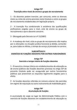 55
Artigo 72º
Transição entre níveis de ensino e grupos de recrutamento
1 - Os docentes podem transitar, por concurso, entre os diversos
níveis ou ciclos de ensino previstos neste Estatuto e entre os grupos
de recrutamento estabelecidos em legislação própria.
2 - A transição fica condicionada à existência das qualificações
profissionais exigidas para o nível, ciclo de ensino ou grupo de
recrutamento a que o docente concorre.
3 - (Revogado pelo Decreto-Lei nº 15/2007)
4 - A mudança de nível, ciclo ou grupo de recrutamento não implica
por si alterações na situação jurídico-funcional já detida, contando-
se, para todos os efeitos, o tempo de serviço já prestado na carreira.
SUBCAPÍTULO II
EXERCÍCIO DE FUNÇÕES DOCENTES POR OUTROS FUNCIONÁRIOS
Artigo 73º
Exercício a tempo inteiro de funções docentes
1 - O exercício a tempo inteiro em estabelecimentos de educação ou
de ensino públicos das funções docentes previstas no artigo 33º do
presente Estatuto pode ser assegurado por outros funcionários
públicos que preencham os requisitos legalmente exigidos para o
efeito.
2 - As funções docentes referidas no número anterior são exercidas
em regime de requisição ou outro instrumento de mobilidade geral.
Artigo 74º
Acumulação de funções
A acumulação de cargo ou lugar da Administração Pública com o
exercício de funções docentes em estabelecimento de educação ou
 