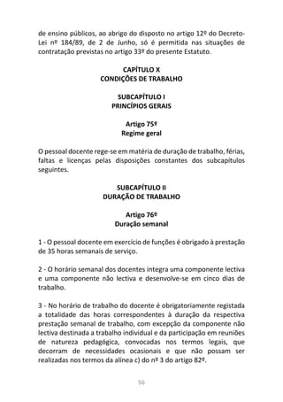 56
de ensino públicos, ao abrigo do disposto no artigo 12º do Decreto-
Lei nº 184/89, de 2 de Junho, só é permitida nas situações de
contratação previstas no artigo 33º do presente Estatuto.
CAPÍTULO X
CONDIÇÕES DE TRABALHO
SUBCAPÍTULO I
PRINCÍPIOS GERAIS
Artigo 75º
Regime geral
O pessoal docente rege-se em matéria de duração de trabalho, férias,
faltas e licenças pelas disposições constantes dos subcapítulos
seguintes.
SUBCAPÍTULO II
DURAÇÃO DE TRABALHO
Artigo 76º
Duração semanal
1 - O pessoal docente em exercício de funções é obrigado à prestação
de 35 horas semanais de serviço.
2 - O horário semanal dos docentes integra uma componente lectiva
e uma componente não lectiva e desenvolve-se em cinco dias de
trabalho.
3 - No horário de trabalho do docente é obrigatoriamente registada
a totalidade das horas correspondentes à duração da respectiva
prestação semanal de trabalho, com excepção da componente não
lectiva destinada a trabalho individual e da participação em reuniões
de natureza pedagógica, convocadas nos termos legais, que
decorram de necessidades ocasionais e que não possam ser
realizadas nos termos da alínea c) do nº 3 do artigo 82º.
 