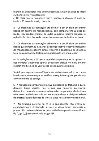58
b) De mais duas horas logo que os docentes atinjam 55 anos de idade
e 20 anos de serviço docente;
c) De mais quatro horas logo que os docentes atinjam 60 anos de
idade e 25 anos de serviço docente.
2 - Os docentes da educação pré-escolar e do 1º ciclo do ensino
básico em regime de monodocência, que completarem 60 anos de
idade, independentemente de outro requisito, podem requerer a
redução de cinco horas da respectiva componente lectiva semanal.
3 - Os docentes da educação pré-escolar e do 1º ciclo do ensino
básico que atinjam 25 e 33 anos de serviço lectivo efectivo em regime
de monodocência podem ainda requerer a concessão de dispensa
total da componente lectiva, pelo período de um ano escolar.
4 - As reduções ou a dispensa total da componente lectiva previstas
nos números anteriores apenas produzem efeitos no início do ano
escolar imediato ao da verificação dos requisitos exigidos.
5 - A dispensa prevista no nº 3 pode ser usufruída num dos cinco anos
imediatos àquele em que se verificar o requisito exigido, ponderada
a conveniência do serviço.
6 - A redução da componente lectiva do horário de trabalho a que o
docente tenha direito, nos termos dos números anteriores,
determina o acréscimo correspondente da componente não lectiva a
nível de estabelecimento de ensino, mantendo-se a obrigatoriedade
de prestação pelo docente de trinta e cinco horas de serviço semanal.
7 - Na situação prevista no nº 3, a componente não lectiva de
estabelecimento é limitada a vinte e cinco horas semanais e
preenchida preferencialmente pelas actividades previstas nas alíneas
d), f), g), i), j) e n) do nº 3 do artigo 82º.
 