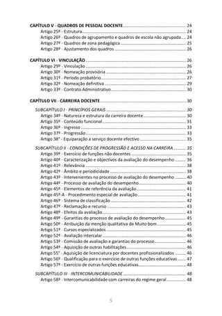 5
CAPÍTULO V - QUADROS DE PESSOAL DOCENTE.................................................... 24
Artigo 25º - Estrutura...................................................................................... 24
Artigo 26º - Quadros de agrupamento e quadros de escola não agrupada.... 24
Artigo 27º - Quadros de zona pedagógica ...................................................... 25
Artigo 28º - Ajustamento dos quadros ........................................................... 26
CAPÍTULO VI - VINCULAÇÃO................................................................................... 26
Artigo 29º - Vinculação ................................................................................... 26
Artigo 30º - Nomeação provisória .................................................................. 26
Artigo 31º - Período probatório...................................................................... 27
Artigo 32º - Nomeação definitiva ................................................................... 29
Artigo 33º - Contrato Administrativo.............................................................. 30
CAPÍTULO VII - CARREIRA DOCENTE....................................................................... 30
SUBCAPÍTULO I - PRINCÍPIOS GERAIS .................................................................. 30
Artigo 34º - Natureza e estrutura da carreira docente................................... 30
Artigo 35º - Conteúdo funcional..................................................................... 31
Artigo 36º - Ingresso ....................................................................................... 33
Artigo 37º - Progressão................................................................................... 33
Artigo 38° - Equiparação a serviço docente efectivo ...................................... 35
SUBCAPÍTULO II - CONDIÇÕES DE PROGRESSÃO E ACESSO NA CARREIRA .......... 35
Artigo 39º - Exercício de funções não docentes ............................................. 35
Artigo 40º - Caracterização e objectivos da avaliação do desempenho ......... 36
Artigo 41º - Relevância ................................................................................... 38
Artigo 42º - Âmbito e periodicidade............................................................... 38
Artigo 43º - Intervenientes no processo de avaliação do desempenho ......... 40
Artigo 44º - Processo de avaliação do desempenho....................................... 40
Artigo 45º - Elementos de referência da avaliação......................................... 41
Artigo 45º-A - Procedimento especial de avaliação........................................ 41
Artigo 46º - Sistema de classificação .............................................................. 42
Artigo 47º - Reclamação e recurso ................................................................. 43
Artigo 48º - Efeitos da avaliação..................................................................... 43
Artigo 49º - Garantias do processo de avaliação do desempenho ................. 45
Artigo 50º - Atribuição da menção qualitativa de Muito bom........................ 45
Artigo 51º - Cursos especializados.................................................................. 45
Artigo 52º - Avaliação intercalar..................................................................... 46
Artigo 53º - Comissão de avaliação e garantias do processo.......................... 46
Artigo 54º - Aquisição de outras habilitações................................................. 46
Artigo 55° - Aquisição de licenciatura por docentes profissionalizados ......... 46
Artigo 56º - Qualificação para o exercício de outras funções educativas....... 47
Artigo 57º - Exercício de outras funções educativas....................................... 48
SUBCAPÍTULO III - INTERCOMUNICABILIDADE.................................................... 48
Artigo 58º - Intercomunicabilidade com carreiras do regime geral................ 48
 