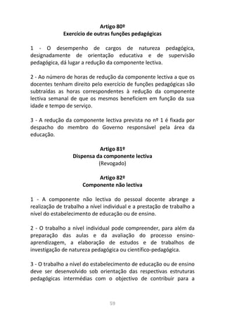 59
Artigo 80º
Exercício de outras funções pedagógicas
1 - O desempenho de cargos de natureza pedagógica,
designadamente de orientação educativa e de supervisão
pedagógica, dá lugar a redução da componente lectiva.
2 - Ao número de horas de redução da componente lectiva a que os
docentes tenham direito pelo exercício de funções pedagógicas são
subtraídas as horas correspondentes à redução da componente
lectiva semanal de que os mesmos beneficiem em função da sua
idade e tempo de serviço.
3 - A redução da componente lectiva prevista no nº 1 é fixada por
despacho do membro do Governo responsável pela área da
educação.
Artigo 81º
Dispensa da componente lectiva
(Revogado)
Artigo 82º
Componente não lectiva
1 - A componente não lectiva do pessoal docente abrange a
realização de trabalho a nível individual e a prestação de trabalho a
nível do estabelecimento de educação ou de ensino.
2 - O trabalho a nível individual pode compreender, para além da
preparação das aulas e da avaliação do processo ensino-
aprendizagem, a elaboração de estudos e de trabalhos de
investigação de natureza pedagógica ou científico-pedagógica.
3 - O trabalho a nível do estabelecimento de educação ou de ensino
deve ser desenvolvido sob orientação das respectivas estruturas
pedagógicas intermédias com o objectivo de contribuir para a
 