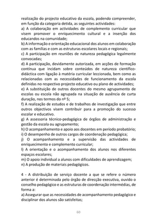 60
realização do projecto educativo da escola, podendo compreender,
em função da categoria detida, as seguintes actividades:
a) A colaboração em actividades de complemento curricular que
visem promover o enriquecimento cultural e a inserção dos
educandos na comunidade;
b) A informação e orientação educacional dos alunos em colaboração
com as famílias e com as estruturas escolares locais e regionais;
c) A participação em reuniões de natureza pedagógica legalmente
convocadas;
d) A participação, devidamente autorizada, em acções de formação
contínua que incidam sobre conteúdos de natureza científico-
didáctica com ligação à matéria curricular leccionada, bem como as
relacionadas com as necessidades de funcionamento da escola
definidas no respectivo projecto educativo ou plano de actividades;
e) A substituição de outros docentes do mesmo agrupamento de
escolas ou escola não agrupada na situação de ausência de curta
duração, nos termos do nº 5;
f) A realização de estudos e de trabalhos de investigação que entre
outros objectivos visem contribuir para a promoção do sucesso
escolar e educativo.
g) A assessoria técnico-pedagógica de órgãos de administração e
gestão da escola ou agrupamento;
h) O acompanhamento e apoio aos docentes em período probatório;
i) O desempenho de outros cargos de coordenação pedagógica;
j) O acompanhamento e a supervisão das actividades de
enriquecimento e complemento curricular;
l) A orientação e o acompanhamento dos alunos nos diferentes
espaços escolares;
m) O apoio individual a alunos com dificuldades de aprendizagem;
n) A produção de materiais pedagógicos.
4 - A distribuição de serviço docente a que se refere o número
anterior é determinada pelo órgão de direcção executiva, ouvido o
conselho pedagógico e as estruturas de coordenação intermédias, de
forma a:
a) Assegurar que as necessidades de acompanhamento pedagógico e
disciplinar dos alunos são satisfeitas;
 