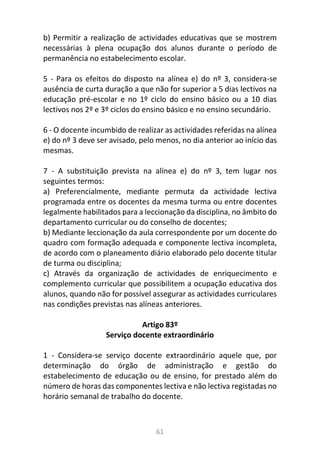 61
b) Permitir a realização de actividades educativas que se mostrem
necessárias à plena ocupação dos alunos durante o período de
permanência no estabelecimento escolar.
5 - Para os efeitos do disposto na alínea e) do nº 3, considera-se
ausência de curta duração a que não for superior a 5 dias lectivos na
educação pré-escolar e no 1º ciclo do ensino básico ou a 10 dias
lectivos nos 2º e 3º ciclos do ensino básico e no ensino secundário.
6 - O docente incumbido de realizar as actividades referidas na alínea
e) do nº 3 deve ser avisado, pelo menos, no dia anterior ao início das
mesmas.
7 - A substituição prevista na alínea e) do nº 3, tem lugar nos
seguintes termos:
a) Preferencialmente, mediante permuta da actividade lectiva
programada entre os docentes da mesma turma ou entre docentes
legalmente habilitados para a leccionação da disciplina, no âmbito do
departamento curricular ou do conselho de docentes;
b) Mediante leccionação da aula correspondente por um docente do
quadro com formação adequada e componente lectiva incompleta,
de acordo com o planeamento diário elaborado pelo docente titular
de turma ou disciplina;
c) Através da organização de actividades de enriquecimento e
complemento curricular que possibilitem a ocupação educativa dos
alunos, quando não for possível assegurar as actividades curriculares
nas condições previstas nas alíneas anteriores.
Artigo 83º
Serviço docente extraordinário
1 - Considera-se serviço docente extraordinário aquele que, por
determinação do órgão de administração e gestão do
estabelecimento de educação ou de ensino, for prestado além do
número de horas das componentes lectiva e não lectiva registadas no
horário semanal de trabalho do docente.
 