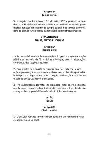 63
Artigo 85º
Tempo parcial
Sem prejuízo do disposto no nº 1 do artigo 79º, o pessoal docente
dos 2º e 3º ciclos do ensino básico e do ensino secundário pode
exercer funções em regime de tempo parcial, nos termos previstos
para os demais funcionários e agentes da Administração Pública.
SUBCAPÍTULO III
FÉRIAS, FALTAS E LICENÇAS
Artigo 86º
Regime geral
1 - Ao pessoal docente aplica-se a legislação geral em vigor na função
pública em matéria de férias, faltas e licenças, com as adaptações
constantes das secções seguintes.
2 - Para efeitos do disposto no número anterior, entende-se por:
a) Serviço - os agrupamentos de escolas ou as escolas não agrupadas;
b) Dirigente e dirigente máximo - o órgão de direcção executiva da
escola ou do agrupamento de escolas.
3 - As autorizações previstas na legislação geral sobre a matéria
regulada no presente subcapítulo podem ser concedidas, desde que
salvaguardada a possibilidade de substituição dos docentes.
SECÇÃO I
FÉRIAS
Artigo 87º
Direito a férias
1 - O pessoal docente tem direito em cada ano ao período de férias
estabelecido na lei geral.
 