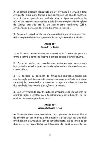 64
2 - O pessoal docente contratado em efectividade de serviço à data
em que termina o ano lectivo e com menos de um ano de docência
tem direito ao gozo de um período de férias igual ao produto do
número inteiro correspondente a dois dias e meio por mês completo
de serviço prestado até 31 de Agosto pelo coeficiente 0,833,
arredondado para a unidade imediatamente superior.
3 - Para efeitos do disposto no número anterior, considera-se como
mês completo de serviço o período de duração superior a 15 dias.
Artigo 88º
Período de férias
1 - As férias do pessoal docente em exercício de funções são gozadas
entre o termo de um ano lectivo e o início do ano lectivo seguinte.
2 - As férias podem ser gozadas num único período ou em dois
interpolados, um dos quais com a duração mínima de oito dias úteis
consecutivos.
3 - O período ou períodos de férias são marcados tendo em
consideração os interesses dos docentes e a conveniência da escola,
sem prejuízo de em todos os casos ser assegurado o funcionamento
dos estabelecimentos de educação ou de ensino.
4 - Não se verificando acordo, as férias serão marcadas pelo órgão de
administração e gestão do estabelecimento de educação ou de
ensino, nos termos previstos no nº 1.
Artigo 89º
Acumulação de férias
As férias respeitantes a determinado ano podem, por conveniência
de serviço ou por interesse do docente, ser gozadas no ano civil
imediato, em acumulação com as vencidas neste, até ao limite de 30
dias úteis, salvaguardados os interesses do estabelecimento de
 