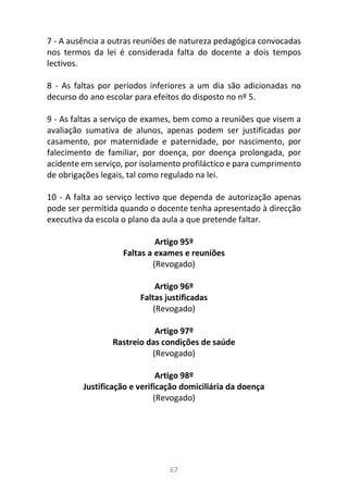 67
7 - A ausência a outras reuniões de natureza pedagógica convocadas
nos termos da lei é considerada falta do docente a dois tempos
lectivos.
8 - As faltas por períodos inferiores a um dia são adicionadas no
decurso do ano escolar para efeitos do disposto no nº 5.
9 - As faltas a serviço de exames, bem como a reuniões que visem a
avaliação sumativa de alunos, apenas podem ser justificadas por
casamento, por maternidade e paternidade, por nascimento, por
falecimento de familiar, por doença, por doença prolongada, por
acidente em serviço, por isolamento profiláctico e para cumprimento
de obrigações legais, tal como regulado na lei.
10 - A falta ao serviço lectivo que dependa de autorização apenas
pode ser permitida quando o docente tenha apresentado à direcção
executiva da escola o plano da aula a que pretende faltar.
Artigo 95º
Faltas a exames e reuniões
(Revogado)
Artigo 96º
Faltas justificadas
(Revogado)
Artigo 97º
Rastreio das condições de saúde
(Revogado)
Artigo 98º
Justificação e verificação domiciliária da doença
(Revogado)
 