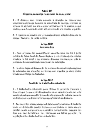 68
Artigo 99º
Regresso ao serviço no decurso do ano escolar
1 - O docente que, tendo passado à situação de licença sem
vencimento de longa duração na sequência de doença, regresse ao
serviço no decurso do ano escolar permanecerá no quadro a que
pertence em funções de apoio até ao início do ano escolar seguinte.
2 - O regresso ao serviço nos termos do número anterior depende de
parecer favorável da junta médica.
Artigo 100º
Junta médica
1 - Sem prejuízo das competências reconhecidas por lei à junta
médica da Caixa Geral de Aposentações, a referência à junta médica
prevista na lei geral e no presente diploma considera-se feita às
juntas médicas das direcções regionais de educação.
2 - Há ainda lugar a intervenção da junta médica da direcção regional
de educação nas situações de licença por gravidez de risco clínico
prevista no Código do Trabalho.
Artigo 101º
Condição de trabalhador-estudante
1 - É trabalhador-estudante para efeitos do presente Estatuto o
docente que frequente instituição de ensino superior tendo em vista
a obtenção de grau académico ou de pós-graduação e desde que esta
se destine ao seu desenvolvimento profissional na docência.
2 - Aos docentes abrangidos pelo Estatuto do Trabalhador-Estudante
pode ser distribuído serviço lectivo extraordinário no início do ano
escolar, sendo obrigatório o respectivo cumprimento, excepto nos
dias em que beneficiem das dispensas ou faltas previstas na
legislação sobre trabalhadores-estudantes.
 