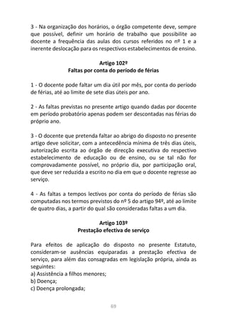 69
3 - Na organização dos horários, o órgão competente deve, sempre
que possível, definir um horário de trabalho que possibilite ao
docente a frequência das aulas dos cursos referidos no nº 1 e a
inerente deslocação para os respectivos estabelecimentos de ensino.
Artigo 102º
Faltas por conta do período de férias
1 - O docente pode faltar um dia útil por mês, por conta do período
de férias, até ao limite de sete dias úteis por ano.
2 - As faltas previstas no presente artigo quando dadas por docente
em período probatório apenas podem ser descontadas nas férias do
próprio ano.
3 - O docente que pretenda faltar ao abrigo do disposto no presente
artigo deve solicitar, com a antecedência mínima de três dias úteis,
autorização escrita ao órgão de direcção executiva do respectivo
estabelecimento de educação ou de ensino, ou se tal não for
comprovadamente possível, no próprio dia, por participação oral,
que deve ser reduzida a escrito no dia em que o docente regresse ao
serviço.
4 - As faltas a tempos lectivos por conta do período de férias são
computadas nos termos previstos do nº 5 do artigo 94º, até ao limite
de quatro dias, a partir do qual são consideradas faltas a um dia.
Artigo 103º
Prestação efectiva de serviço
Para efeitos de aplicação do disposto no presente Estatuto,
consideram-se ausências equiparadas a prestação efectiva de
serviço, para além das consagradas em legislação própria, ainda as
seguintes:
a) Assistência a filhos menores;
b) Doença;
c) Doença prolongada;
 