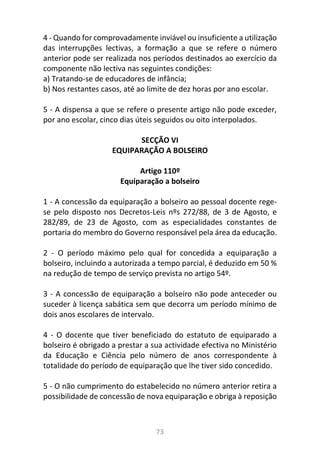 73
4 - Quando for comprovadamente inviável ou insuficiente a utilização
das interrupções lectivas, a formação a que se refere o número
anterior pode ser realizada nos períodos destinados ao exercício da
componente não lectiva nas seguintes condições:
a) Tratando-se de educadores de infância;
b) Nos restantes casos, até ao limite de dez horas por ano escolar.
5 - A dispensa a que se refere o presente artigo não pode exceder,
por ano escolar, cinco dias úteis seguidos ou oito interpolados.
SECÇÃO VI
EQUIPARAÇÃO A BOLSEIRO
Artigo 110º
Equiparação a bolseiro
1 - A concessão da equiparação a bolseiro ao pessoal docente rege-
se pelo disposto nos Decretos-Leis nºs 272/88, de 3 de Agosto, e
282/89, de 23 de Agosto, com as especialidades constantes de
portaria do membro do Governo responsável pela área da educação.
2 - O período máximo pelo qual for concedida a equiparação a
bolseiro, incluindo a autorizada a tempo parcial, é deduzido em 50 %
na redução de tempo de serviço prevista no artigo 54º.
3 - A concessão de equiparação a bolseiro não pode anteceder ou
suceder à licença sabática sem que decorra um período mínimo de
dois anos escolares de intervalo.
4 - O docente que tiver beneficiado do estatuto de equiparado a
bolseiro é obrigado a prestar a sua actividade efectiva no Ministério
da Educação e Ciência pelo número de anos correspondente à
totalidade do período de equiparação que lhe tiver sido concedido.
5 - O não cumprimento do estabelecido no número anterior retira a
possibilidade de concessão de nova equiparação e obriga à reposição
 