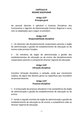 75
CAPÍTULO XI
REGIME DISCIPLINAR
Artigo 112º
Principio geral
Ao pessoal docente é aplicável o Estatuto Disciplinar dos
Funcionários e Agentes da Administração Central, Regional e Local,
com as adaptações que a seguir se prevêem.
Artigo 113º
Responsabilidade disciplinar
1 - Os docentes são disciplinarmente responsáveis perante o órgão
de administração e gestão do estabelecimento de educação ou de
ensino onde prestam funções.
2 - Os membros do órgão de administração e gestão dos
estabelecimentos de educação ou de ensino são disciplinarmente
responsáveis perante o competente director regional de educação.
Artigo 114º
Infracção disciplinar
Constitui infracção disciplinar a violação, ainda que meramente
culposa, de algum dos deveres gerais ou específicos que incumbem
ao pessoal docente.
Artigo 115º
Processo disciplinar
1 - A instauração de processo disciplinar é da competência do órgão
de administração e gestão do estabelecimento de educação ou de
ensino.
2 - Sendo o arguido membro do órgão de administração e gestão do
estabelecimento de educação ou de ensino, a competência cabe ao
director regional de educação.
 