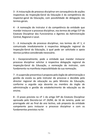76
3 - A instauração de processo disciplinar em consequência de acções
inspectivas da Inspecção-Geral da Educação é da competência do
inspector-geral da Educação, com possibilidade de delegação nos
termos gerais.
4 - A nomeação do instrutor é da competência da entidade que
mandar instaurar o processo disciplinar, nos termos do artigo 51º do
Estatuto Disciplinar dos Funcionários e Agentes da Administração
Central, Regional e Local.
5 - A instauração do processo disciplinar, nos termos do nº 1, é
comunicada imediatamente à respectiva delegação regional da
Inspecção-Geral da Educação, à qual pode ser solicitado o apoio
técnico-jurídico considerado necessário.
6 - Excepcionalmente, pode a entidade que mandar instaurar
processo disciplinar solicitar à respectiva delegação regional da
Inspecção-Geral da Educação, a nomeação do instrutor, com
fundamento na manifesta impossibilidade da sua nomeação.
7 - A suspensão preventiva é proposta pelo órgão de administração e
gestão da escola ou pelo instrutor do processo e decidida pelo
director regional de educação ou pelo Ministro da Educação,
conforme o arguido seja docente ou membro do órgão de
administração e gestão do estabelecimento de educação ou de
ensino.
8 - O prazo previsto no nº 1 do artigo 54º do Estatuto Disciplinar
aprovado pelo Decreto-Lei nº 24/84, de 16 de Janeiro, pode ser
prorrogado até ao final do ano lectivo, sob proposta da entidade
competente para instaurar o processo disciplinar e com os
fundamentos previstos na lei.
 