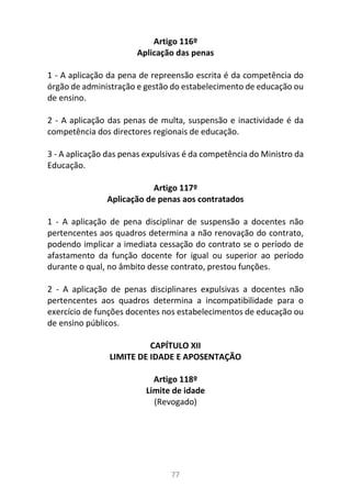 77
Artigo 116º
Aplicação das penas
1 - A aplicação da pena de repreensão escrita é da competência do
órgão de administração e gestão do estabelecimento de educação ou
de ensino.
2 - A aplicação das penas de multa, suspensão e inactividade é da
competência dos directores regionais de educação.
3 - A aplicação das penas expulsivas é da competência do Ministro da
Educação.
Artigo 117º
Aplicação de penas aos contratados
1 - A aplicação de pena disciplinar de suspensão a docentes não
pertencentes aos quadros determina a não renovação do contrato,
podendo implicar a imediata cessação do contrato se o período de
afastamento da função docente for igual ou superior ao período
durante o qual, no âmbito desse contrato, prestou funções.
2 - A aplicação de penas disciplinares expulsivas a docentes não
pertencentes aos quadros determina a incompatibilidade para o
exercício de funções docentes nos estabelecimentos de educação ou
de ensino públicos.
CAPÍTULO XII
LIMITE DE IDADE E APOSENTAÇÃO
Artigo 118º
Limite de idade
(Revogado)
 