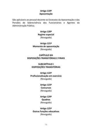 78
Artigo 119º
Aposentação
São aplicáveis ao pessoal docente os Estatutos da Aposentação e das
Pensões de Sobrevivência dos Funcionários e Agentes da
Administração Pública.
Artigo 120º
Regime especial
(Revogado)
Artigo 121º
Momento de aposentação
(Revogado)
CAPÍTULO XIII
DISPOSIÇÕES TRANSITÓRIAS E FINAIS
SUBCAPÍTULO I
DISPOSIÇÕES TRANSITÓRIAS
Artigo 122º
Profissionalização em exercício
(Revogado)
Artigo 123º
Concursos
(Revogado)
Artigo 124º
Quadros
(Revogado)
Artigo 125º
Outras funções educativas
(Revogado)
 