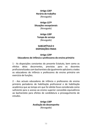 79
Artigo 126º
Horário de trabalho
(Revogado)
Artigo 127º
Situações excepcionais
(Revogado)
Artigo 128º
Tempo de serviço
(Revogado)
SUBCAPÍTULO II
DISPOSIÇÕES FINAIS
Artigo 129º
Educadores de infância e professores do ensino primário
1 - As disposições constantes do presente Estatuto, bem como os
efeitos delas decorrentes, previstas para os docentes
profissionalizados com bacharelato são igualmente aplicáveis a todos
os educadores de infância e professores do ensino primário em
exercício de funções.
2 - Aos actuais educadores de infância e professores do ensino
primário portadores de habilitação profissional e de habilitação
académica que ao tempo em que foi obtida fosse considerada como
suficiente para o acesso ao ensino superior concedida equivalência
ao bacharelato para efeitos de candidatura a prosseguimento de
estudos.
Artigo 130º
Avaliação do desempenho
(Revogado)
 