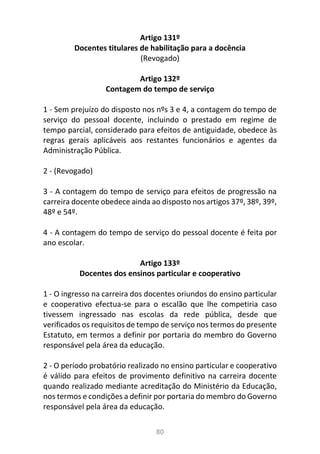 80
Artigo 131º
Docentes titulares de habilitação para a docência
(Revogado)
Artigo 132º
Contagem do tempo de serviço
1 - Sem prejuízo do disposto nos nºs 3 e 4, a contagem do tempo de
serviço do pessoal docente, incluindo o prestado em regime de
tempo parcial, considerado para efeitos de antiguidade, obedece às
regras gerais aplicáveis aos restantes funcionários e agentes da
Administração Pública.
2 - (Revogado)
3 - A contagem do tempo de serviço para efeitos de progressão na
carreira docente obedece ainda ao disposto nos artigos 37º, 38º, 39º,
48º e 54º.
4 - A contagem do tempo de serviço do pessoal docente é feita por
ano escolar.
Artigo 133º
Docentes dos ensinos particular e cooperativo
1 - O ingresso na carreira dos docentes oriundos do ensino particular
e cooperativo efectua-se para o escalão que lhe competiria caso
tivessem ingressado nas escolas da rede pública, desde que
verificados os requisitos de tempo de serviço nos termos do presente
Estatuto, em termos a definir por portaria do membro do Governo
responsável pela área da educação.
2 - O período probatório realizado no ensino particular e cooperativo
é válido para efeitos de provimento definitivo na carreira docente
quando realizado mediante acreditação do Ministério da Educação,
nos termos e condições a definir por portaria do membro do Governo
responsável pela área da educação.
 