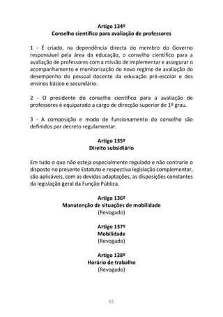 81
Artigo 134º
Conselho científico para avaliação de professores
1 - É criado, na dependência directa do membro do Governo
responsável pela área da educação, o conselho científico para a
avaliação de professores com a missão de implementar e assegurar o
acompanhamento e monitorização do novo regime de avaliação do
desempenho do pessoal docente da educação pré-escolar e dos
ensinos básico e secundário.
2 - O presidente do conselho científico para a avaliação de
professores é equiparado a cargo de direcção superior de 1º grau.
3 - A composição e modo de funcionamento do conselho são
definidos por decreto regulamentar.
Artigo 135º
Direito subsidiário
Em tudo o que não esteja especialmente regulado e não contrarie o
disposto no presente Estatuto e respectiva legislação complementar,
são aplicáveis, com as devidas adaptações, as disposições constantes
da legislação geral da Função Pública.
Artigo 136º
Manutenção de situações de mobilidade
(Revogado)
Artigo 137º
Mobilidade
(Revogado)
Artigo 138º
Horário de trabalho
(Revogado)
 