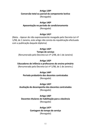 82
Artigo 139º
Conversão total ou parcial da componente lectiva
(Revogado)
Artigo 140º
Aposentação no período de condicionamento
(Revogado)
Artigo 141º
(Nota. - Apesar de não expressamente revogado pelo Decreto-Lei nº
1/98, de 1 Janeiro, este artigo não consta da republicação efectuada
com a publicação daquele diploma)
Artigo 142º
Tempo de serviço
(Renumerado pelo Decreto-Lei nº 1/98, de 1 de Janeiro)
Artigo 143º
Educadores de infância e professores do ensino primário
(Renumerado pelo Decreto-Lei nº 1/98, de 1 de Janeiro.)
Artigo 144º
Período probatório dos docentes contratados
(Revogado)
Artigo 145º
Avaliação do desempenho dos docentes contratados
(Revogado)
Artigo 146º
Docentes titulares de habilitação para a docência
(Revogado)
Artigo 147º
Contagem do tempo de serviço
(Revogado)
 
