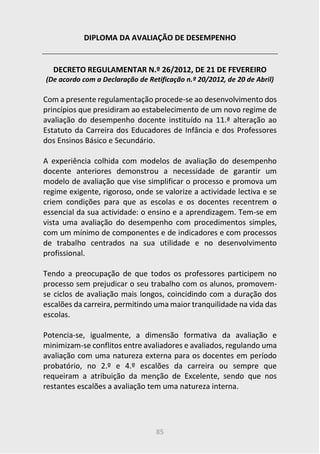 85
DIPLOMA DA AVALIAÇÃO DE DESEMPENHO
DECRETO REGULAMENTAR N.º 26/2012, DE 21 DE FEVEREIRO
(De acordo com a Declaração de Retificação n.º 20/2012, de 20 de Abril)
Com a presente regulamentação procede-se ao desenvolvimento dos
princípios que presidiram ao estabelecimento de um novo regime de
avaliação do desempenho docente instituído na 11.ª alteração ao
Estatuto da Carreira dos Educadores de Infância e dos Professores
dos Ensinos Básico e Secundário.
A experiência colhida com modelos de avaliação do desempenho
docente anteriores demonstrou a necessidade de garantir um
modelo de avaliação que vise simplificar o processo e promova um
regime exigente, rigoroso, onde se valorize a actividade lectiva e se
criem condições para que as escolas e os docentes recentrem o
essencial da sua actividade: o ensino e a aprendizagem. Tem-se em
vista uma avaliação do desempenho com procedimentos simples,
com um mínimo de componentes e de indicadores e com processos
de trabalho centrados na sua utilidade e no desenvolvimento
profissional.
Tendo a preocupação de que todos os professores participem no
processo sem prejudicar o seu trabalho com os alunos, promovem-
se ciclos de avaliação mais longos, coincidindo com a duração dos
escalões da carreira, permitindo uma maior tranquilidade na vida das
escolas.
Potencia-se, igualmente, a dimensão formativa da avaliação e
minimizam-se conflitos entre avaliadores e avaliados, regulando uma
avaliação com uma natureza externa para os docentes em período
probatório, no 2.º e 4.º escalões da carreira ou sempre que
requeiram a atribuição da menção de Excelente, sendo que nos
restantes escalões a avaliação tem uma natureza interna.
 