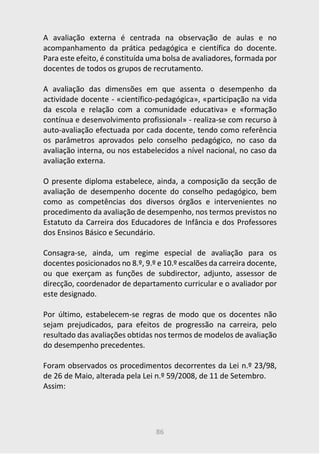 86
A avaliação externa é centrada na observação de aulas e no
acompanhamento da prática pedagógica e científica do docente.
Para este efeito, é constituída uma bolsa de avaliadores, formada por
docentes de todos os grupos de recrutamento.
A avaliação das dimensões em que assenta o desempenho da
actividade docente - «científico-pedagógica», «participação na vida
da escola e relação com a comunidade educativa» e «formação
contínua e desenvolvimento profissional» - realiza-se com recurso à
auto-avaliação efectuada por cada docente, tendo como referência
os parâmetros aprovados pelo conselho pedagógico, no caso da
avaliação interna, ou nos estabelecidos a nível nacional, no caso da
avaliação externa.
O presente diploma estabelece, ainda, a composição da secção de
avaliação de desempenho docente do conselho pedagógico, bem
como as competências dos diversos órgãos e intervenientes no
procedimento da avaliação de desempenho, nos termos previstos no
Estatuto da Carreira dos Educadores de Infância e dos Professores
dos Ensinos Básico e Secundário.
Consagra-se, ainda, um regime especial de avaliação para os
docentes posicionados no 8.º, 9.º e 10.º escalões da carreira docente,
ou que exerçam as funções de subdirector, adjunto, assessor de
direcção, coordenador de departamento curricular e o avaliador por
este designado.
Por último, estabelecem-se regras de modo que os docentes não
sejam prejudicados, para efeitos de progressão na carreira, pelo
resultado das avaliações obtidas nos termos de modelos de avaliação
do desempenho precedentes.
Foram observados os procedimentos decorrentes da Lei n.º 23/98,
de 26 de Maio, alterada pela Lei n.º 59/2008, de 11 de Setembro.
Assim:
 