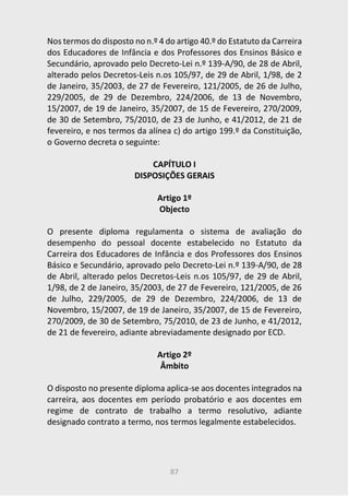 87
Nos termos do disposto no n.º 4 do artigo 40.º do Estatuto da Carreira
dos Educadores de Infância e dos Professores dos Ensinos Básico e
Secundário, aprovado pelo Decreto-Lei n.º 139-A/90, de 28 de Abril,
alterado pelos Decretos-Leis n.os 105/97, de 29 de Abril, 1/98, de 2
de Janeiro, 35/2003, de 27 de Fevereiro, 121/2005, de 26 de Julho,
229/2005, de 29 de Dezembro, 224/2006, de 13 de Novembro,
15/2007, de 19 de Janeiro, 35/2007, de 15 de Fevereiro, 270/2009,
de 30 de Setembro, 75/2010, de 23 de Junho, e 41/2012, de 21 de
fevereiro, e nos termos da alínea c) do artigo 199.º da Constituição,
o Governo decreta o seguinte:
CAPÍTULO I
DISPOSIÇÕES GERAIS
Artigo 1º
Objecto
O presente diploma regulamenta o sistema de avaliação do
desempenho do pessoal docente estabelecido no Estatuto da
Carreira dos Educadores de Infância e dos Professores dos Ensinos
Básico e Secundário, aprovado pelo Decreto-Lei n.º 139-A/90, de 28
de Abril, alterado pelos Decretos-Leis n.os 105/97, de 29 de Abril,
1/98, de 2 de Janeiro, 35/2003, de 27 de Fevereiro, 121/2005, de 26
de Julho, 229/2005, de 29 de Dezembro, 224/2006, de 13 de
Novembro, 15/2007, de 19 de Janeiro, 35/2007, de 15 de Fevereiro,
270/2009, de 30 de Setembro, 75/2010, de 23 de Junho, e 41/2012,
de 21 de fevereiro, adiante abreviadamente designado por ECD.
Artigo 2º
Âmbito
O disposto no presente diploma aplica-se aos docentes integrados na
carreira, aos docentes em período probatório e aos docentes em
regime de contrato de trabalho a termo resolutivo, adiante
designado contrato a termo, nos termos legalmente estabelecidos.
 