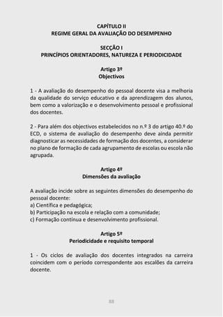 88
CAPÍTULO II
REGIME GERAL DA AVALIAÇÃO DO DESEMPENHO
SECÇÃO I
PRINCÍPIOS ORIENTADORES, NATUREZA E PERIODICIDADE
Artigo 3º
Objectivos
1 - A avaliação do desempenho do pessoal docente visa a melhoria
da qualidade do serviço educativo e da aprendizagem dos alunos,
bem como a valorização e o desenvolvimento pessoal e profissional
dos docentes.
2 - Para além dos objectivos estabelecidos no n.º 3 do artigo 40.º do
ECD, o sistema de avaliação do desempenho deve ainda permitir
diagnosticar as necessidades de formação dos docentes, a considerar
no plano de formação de cada agrupamento de escolas ou escola não
agrupada.
Artigo 4º
Dimensões da avaliação
A avaliação incide sobre as seguintes dimensões do desempenho do
pessoal docente:
a) Científica e pedagógica;
b) Participação na escola e relação com a comunidade;
c) Formação contínua e desenvolvimento profissional.
Artigo 5º
Periodicidade e requisito temporal
1 - Os ciclos de avaliação dos docentes integrados na carreira
coincidem com o período correspondente aos escalões da carreira
docente.
 