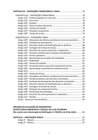 8
CAPÍTULO XIII - DISPOSIÇÕES TRANSITÓRIAS E FINAIS.......................................... 78
SUBCAPÍTULO I - DISPOSIÇÕES TRANSITÓRIAS.................................................... 78
Artigo 122º - Profissionalização em exercício................................................. 78
Artigo 123º - Concursos.................................................................................. 78
Artigo 124º - Quadros..................................................................................... 78
Artigo 125º - Outras funções educativas ........................................................ 78
Artigo 126º - Horário de trabalho................................................................... 79
Artigo 127º - Situações excepcionais.............................................................. 79
Artigo 128º - Tempo de serviço ...................................................................... 79
SUBCAPÍTULO II - DISPOSIÇÕES FINAIS................................................................ 79
Artigo 129º - Educadores de infância e professores do ensino primário........ 79
Artigo 130º - Avaliação do desempenho ........................................................ 79
Artigo 131º - Docentes titulares de habilitação para a docência.................... 80
Artigo 132º - Contagem do tempo de serviço ................................................ 80
Artigo 133º - Docentes dos ensinos particular e cooperativo ........................ 80
Artigo 134º - Conselho científico para avaliação de professores.................... 81
Artigo 135º - Direito subsidiário ..................................................................... 81
Artigo 136º - Manutenção de situações de mobilidade ................................. 81
Artigo 137º - Mobilidade ................................................................................ 81
Artigo 138º - Horário de trabalho................................................................... 81
Artigo 139º - Conversão total ou parcial da componente lectiva ................... 82
Artigo 140º - Aposentação no período de condicionamento ......................... 82
Artigo 141º...................................................................................................... 82
Artigo 142º - Tempo de serviço ...................................................................... 82
Artigo 143º - Educadores de infância e professores do ensino primário........ 82
Artigo 144º - Período probatório dos docentes contratados ......................... 82
Artigo 145º - Avaliação do desempenho dos docentes contratados.............. 82
Artigo 146º - Docentes titulares de habilitação para a docência.................... 82
Artigo 147º - Contagem do tempo de serviço ................................................ 82
Artigo 148º - Reduções da componente lectiva ............................................. 83
Artigo 149º - Bonificação da assiduidade ....................................................... 83
Artigo 150º - Docentes do ensino particular e cooperativo............................ 83
Artigo 151º - Revisão ...................................................................................... 83
Anexo - [Estrutura remuneratória] ................................................................. 83
DIPLOMA DA AVALIAÇÃO DE DESEMPENHO
DECRETO REGULAMENTAR N.º 26/2012, DE 21 DE FEVEREIRO
(De acordo com a Declaração de Retificação n.º 20/2012, de 20 de Abril)........... 85
CAPÍTULO I - DISPOSIÇÕES GERAIS......................................................................... 87
Artigo 1º - Objecto.......................................................................................... 87
Artigo 2º - Âmbito........................................................................................... 87
 