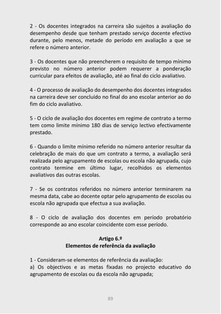 89
2 - Os docentes integrados na carreira são sujeitos a avaliação do
desempenho desde que tenham prestado serviço docente efectivo
durante, pelo menos, metade do período em avaliação a que se
refere o número anterior.
3 - Os docentes que não preencherem o requisito de tempo mínimo
previsto no número anterior podem requerer a ponderação
curricular para efeitos de avaliação, até ao final do ciclo avaliativo.
4 - O processo de avaliação do desempenho dos docentes integrados
na carreira deve ser concluído no final do ano escolar anterior ao do
fim do ciclo avaliativo.
5 - O ciclo de avaliação dos docentes em regime de contrato a termo
tem como limite mínimo 180 dias de serviço lectivo efectivamente
prestado.
6 - Quando o limite mínimo referido no número anterior resultar da
celebração de mais do que um contrato a termo, a avaliação será
realizada pelo agrupamento de escolas ou escola não agrupada, cujo
contrato termine em último lugar, recolhidos os elementos
avaliativos das outras escolas.
7 - Se os contratos referidos no número anterior terminarem na
mesma data, cabe ao docente optar pelo agrupamento de escolas ou
escola não agrupada que efectua a sua avaliação.
8 - O ciclo de avaliação dos docentes em período probatório
corresponde ao ano escolar coincidente com esse período.
Artigo 6.º
Elementos de referência da avaliação
1 - Consideram-se elementos de referência da avaliação:
a) Os objectivos e as metas fixadas no projecto educativo do
agrupamento de escolas ou da escola não agrupada;
 