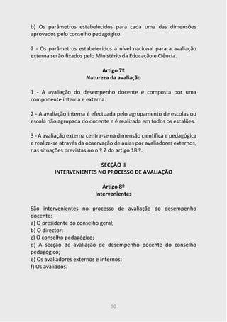 90
b) Os parâmetros estabelecidos para cada uma das dimensões
aprovados pelo conselho pedagógico.
2 - Os parâmetros estabelecidos a nível nacional para a avaliação
externa serão fixados pelo Ministério da Educação e Ciência.
Artigo 7º
Natureza da avaliação
1 - A avaliação do desempenho docente é composta por uma
componente interna e externa.
2 - A avaliação interna é efectuada pelo agrupamento de escolas ou
escola não agrupada do docente e é realizada em todos os escalões.
3 - A avaliação externa centra-se na dimensão científica e pedagógica
e realiza-se através da observação de aulas por avaliadores externos,
nas situações previstas no n.º 2 do artigo 18.º.
SECÇÃO II
INTERVENIENTES NO PROCESSO DE AVALIAÇÃO
Artigo 8º
Intervenientes
São intervenientes no processo de avaliação do desempenho
docente:
a) O presidente do conselho geral;
b) O director;
c) O conselho pedagógico;
d) A secção de avaliação de desempenho docente do conselho
pedagógico;
e) Os avaliadores externos e internos;
f) Os avaliados.
 