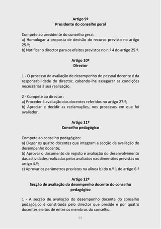 91
Artigo 9º
Presidente do conselho geral
Compete ao presidente do conselho geral:
a) Homologar a proposta de decisão do recurso previsto no artigo
25.º;
b) Notificar o director para os efeitos previstos no n.º 4 do artigo 25.º.
Artigo 10º
Director
1 - O processo de avaliação de desempenho do pessoal docente é da
responsabilidade do director, cabendo-lhe assegurar as condições
necessárias à sua realização.
2 - Compete ao director:
a) Proceder à avaliação dos docentes referidos no artigo 27.º;
b) Apreciar e decidir as reclamações, nos processos em que foi
avaliador.
Artigo 11º
Conselho pedagógico
Compete ao conselho pedagógico:
a) Eleger os quatro docentes que integram a secção de avaliação do
desempenho docente;
b) Aprovar o documento de registo e avaliação do desenvolvimento
das actividades realizadas pelos avaliados nas dimensões previstas no
artigo 4.º;
c) Aprovar os parâmetros previstos na alínea b) do n.º 1 do artigo 6.º
Artigo 12º
Secção de avaliação do desempenho docente do conselho
pedagógico
1 - A secção de avaliação do desempenho docente do conselho
pedagógico é constituída pelo director que preside e por quatro
docentes eleitos de entre os membros do conselho.
 