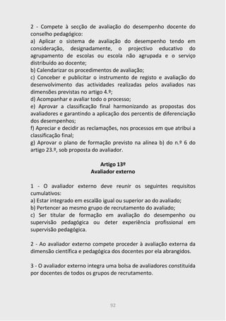 92
2 - Compete à secção de avaliação do desempenho docente do
conselho pedagógico:
a) Aplicar o sistema de avaliação do desempenho tendo em
consideração, designadamente, o projectivo educativo do
agrupamento de escolas ou escola não agrupada e o serviço
distribuído ao docente;
b) Calendarizar os procedimentos de avaliação;
c) Conceber e publicitar o instrumento de registo e avaliação do
desenvolvimento das actividades realizadas pelos avaliados nas
dimensões previstas no artigo 4.º;
d) Acompanhar e avaliar todo o processo;
e) Aprovar a classificação final harmonizando as propostas dos
avaliadores e garantindo a aplicação dos percentis de diferenciação
dos desempenhos;
f) Apreciar e decidir as reclamações, nos processos em que atribui a
classificação final;
g) Aprovar o plano de formação previsto na alínea b) do n.º 6 do
artigo 23.º, sob proposta do avaliador.
Artigo 13º
Avaliador externo
1 - O avaliador externo deve reunir os seguintes requisitos
cumulativos:
a) Estar integrado em escalão igual ou superior ao do avaliado;
b) Pertencer ao mesmo grupo de recrutamento do avaliado;
c) Ser titular de formação em avaliação do desempenho ou
supervisão pedagógica ou deter experiência profissional em
supervisão pedagógica.
2 - Ao avaliador externo compete proceder à avaliação externa da
dimensão científica e pedagógica dos docentes por ela abrangidos.
3 - O avaliador externo integra uma bolsa de avaliadores constituída
por docentes de todos os grupos de recrutamento.
 