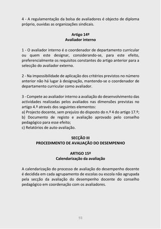 93
4 - A regulamentação da bolsa de avaliadores é objecto de diploma
próprio, ouvidas as organizações sindicais.
Artigo 14º
Avaliador interno
1 - O avaliador interno é o coordenador de departamento curricular
ou quem este designar, considerando-se, para este efeito,
preferencialmente os requisitos constantes do artigo anterior para a
selecção do avaliador externo.
2 - Na impossibilidade de aplicação dos critérios previstos no número
anterior não há lugar à designação, mantendo-se o coordenador de
departamento curricular como avaliador.
3 - Compete ao avaliador interno a avaliação do desenvolvimento das
actividades realizadas pelos avaliados nas dimensões previstas no
artigo 4.º através dos seguintes elementos:
a) Projecto docente, sem prejuízo do disposto do n.º 4 do artigo 17.º;
b) Documento de registo e avaliação aprovado pelo conselho
pedagógico para esse efeito;
c) Relatórios de auto-avaliação.
SECÇÃO III
PROCEDIMENTO DE AVALIAÇÃO DO DESEMPENHO
ARTIGO 15º
Calendarização da avaliação
A calendarização do processo de avaliação do desempenho docente
é decidida em cada agrupamento de escolas ou escola não agrupada
pela secção da avaliação do desempenho docente do conselho
pedagógico em coordenação com os avaliadores.
 