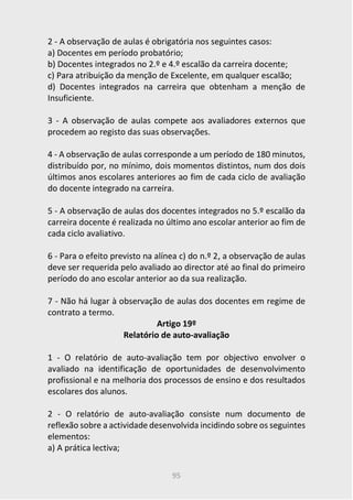 95
2 - A observação de aulas é obrigatória nos seguintes casos:
a) Docentes em período probatório;
b) Docentes integrados no 2.º e 4.º escalão da carreira docente;
c) Para atribuição da menção de Excelente, em qualquer escalão;
d) Docentes integrados na carreira que obtenham a menção de
Insuficiente.
3 - A observação de aulas compete aos avaliadores externos que
procedem ao registo das suas observações.
4 - A observação de aulas corresponde a um período de 180 minutos,
distribuído por, no mínimo, dois momentos distintos, num dos dois
últimos anos escolares anteriores ao fim de cada ciclo de avaliação
do docente integrado na carreira.
5 - A observação de aulas dos docentes integrados no 5.º escalão da
carreira docente é realizada no último ano escolar anterior ao fim de
cada ciclo avaliativo.
6 - Para o efeito previsto na alínea c) do n.º 2, a observação de aulas
deve ser requerida pelo avaliado ao director até ao final do primeiro
período do ano escolar anterior ao da sua realização.
7 - Não há lugar à observação de aulas dos docentes em regime de
contrato a termo.
Artigo 19º
Relatório de auto-avaliação
1 - O relatório de auto-avaliação tem por objectivo envolver o
avaliado na identificação de oportunidades de desenvolvimento
profissional e na melhoria dos processos de ensino e dos resultados
escolares dos alunos.
2 - O relatório de auto-avaliação consiste num documento de
reflexão sobre a actividade desenvolvida incidindo sobre os seguintes
elementos:
a) A prática lectiva;
 