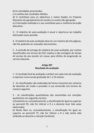 96
b) As actividades promovidas;
c) A análise dos resultados obtidos;
d) O contributo para os objectivos e metas fixados no Projecto
Educativo do agrupamento de escolas ou escola não agrupada;
e) A formação realizada e o seu contributo para a melhoria da acção
educativa.
3 - O relatório de auto-avaliação é anual e reporta-se ao trabalho
efectuado nesse período.
4 - O relatório de auto-avaliação deve ter um máximo de três páginas,
não lhe podendo ser anexados documentos.
5 - A omissão da entrega do relatório de auto-avaliação, por motivo
injustificados nos termos do ECD, implica a não contagem do tempo
de serviço do ano escolar em causa, para efeitos de progressão na
carreira docente.
Artigo 20º
Resultado da avaliação
1 - O resultado final da avaliação a atribuir em cada ciclo de avaliação
é expresso numa escala graduada de 1 a 10 valores.
2 - As classificações são ordenadas de forma crescente por universo
de docentes de modo a proceder à sua conversão nos termos do
número seguinte.
3 - As classificações quantitativas são convertidas em menções
qualitativas nos seguintes termos:
a) Excelente se, cumulativamente, a classificação for igual ou superior
ao percentil 95, não for inferior a 9 e o docente tiver tido aulas
observadas;
b) Muito Bom se, cumulativamente, a classificação for igual ou
superior ao percentil 75, não for inferior a 8 e não tenha sido
atribuída ao docente a menção Excelente;
 