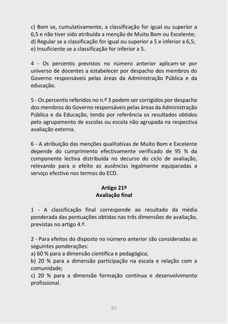 97
c) Bom se, cumulativamente, a classificação for igual ou superior a
6,5 e não tiver sido atribuída a menção de Muito Bom ou Excelente;
d) Regular se a classificação for igual ou superior a 5 e inferior a 6,5;
e) Insuficiente se a classificação for inferior a 5.
4 - Os percentis previstos no número anterior aplicam-se por
universo de docentes a estabelecer por despacho dos membros do
Governo responsáveis pelas áreas da Administração Pública e da
educação.
5 - Os percentis referidos no n.º 3 podem ser corrigidos por despacho
dos membros do Governo responsáveis pelas áreas da Administração
Pública e da Educação, tendo por referência os resultados obtidos
pelo agrupamento de escolas ou escola não agrupada na respectiva
avaliação externa.
6 - A atribuição das menções qualitativas de Muito Bom e Excelente
depende do cumprimento efectivamente verificado de 95 % da
componente lectiva distribuída no decurso do ciclo de avaliação,
relevando para o efeito as ausências legalmente equiparadas a
serviço efectivo nos termos do ECD.
Artigo 21º
Avaliação final
1 - A classificação final corresponde ao resultado da média
ponderada das pontuações obtidas nas três dimensões de avaliação,
previstas no artigo 4.º.
2 - Para efeitos do disposto no número anterior são consideradas as
seguintes ponderações:
a) 60 % para a dimensão científica e pedagógica;
b) 20 % para a dimensão participação na escola e relação com a
comunidade;
c) 20 % para a dimensão formação contínua e desenvolvimento
profissional.
 