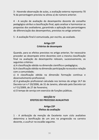 98
3 - Havendo observação de aulas, a avaliação externa representa 70
% da percentagem prevista na alínea a) do número anterior.
4 - A secção de avaliação do desempenho docente do conselho
pedagógico atribui a classificação final, após analisar e harmonizar as
propostas dos avaliadores, garantindo a aplicação das percentagens
de diferenciação dos desempenhos, previstas no artigo anterior.
5 - A avaliação final é comunicada, por escrito, ao avaliado.
Artigo 22º
Critérios de desempate
Quando, para os efeitos previstos no artigo anterior, for necessário
proceder ao desempate entre docentes com a mesma classificação
final na avaliação do desempenho relevam, sucessivamente, os
seguintes critérios:
a) A classificação obtida na dimensão científica e pedagógica;
b) A classificação obtida na dimensão participação na escola e relação
com a comunidade;
c) A classificação obtida na dimensão formação contínua e
desenvolvimento profissional;
d) A graduação profissional calculada nos termos do artigo 14.º do
Decreto-Lei n.º 20/2006, de 31 de Janeiro, alterado pelo Decreto-Lei
n.º 51/2009, de 27 de Fevereiro;
e) O tempo de serviço em exercício de funções públicas.
SECÇÃO IV
EFEITOS DO PROCESSO AVALIATIVO
Artigo 23º
Efeitos da avaliação
1 - A atribuição da menção de Excelente num ciclo avaliativo
determina a bonificação de um ano na progressão na carreira
docente, a usufruir no escalão seguinte.
 