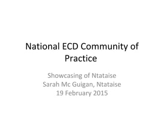 National ECD Community of
Practice
Showcasing of Ntataise
Sarah Mc Guigan, Ntataise
19 February 2015
 
